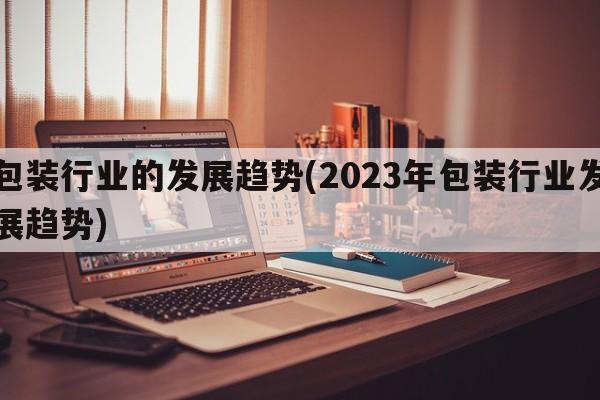 包装行业的发展趋势(2023年包装行业发展趋势)